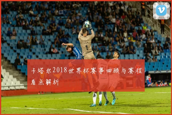 卡塔尔2018世界杯赛事回顾与赛程看点解析