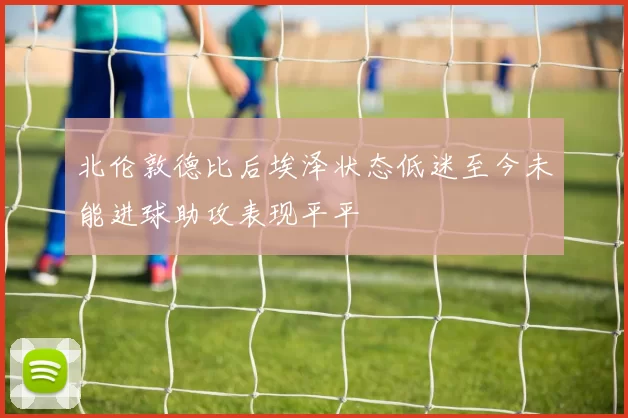 北伦敦德比后埃泽状态低迷至今未能进球助攻表现平平
