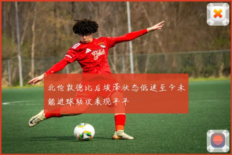 北伦敦德比后埃泽状态低迷至今未能进球助攻表现平平