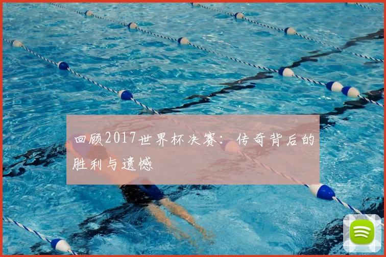 回顾2017世界杯决赛:传奇背后的胜利与遗憾