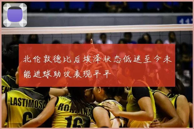 北伦敦德比后埃泽状态低迷至今未能进球助攻表现平平