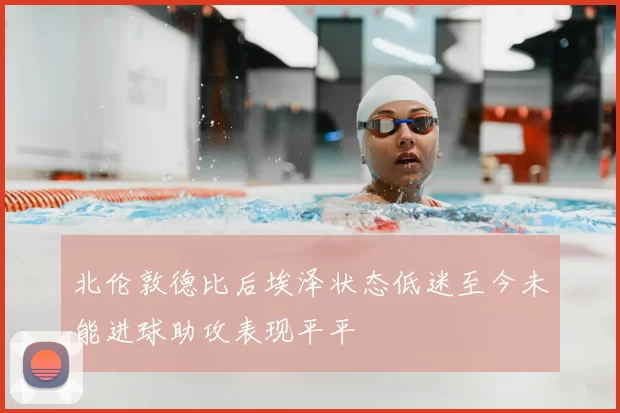 北伦敦德比后埃泽状态低迷至今未能进球助攻表现平平