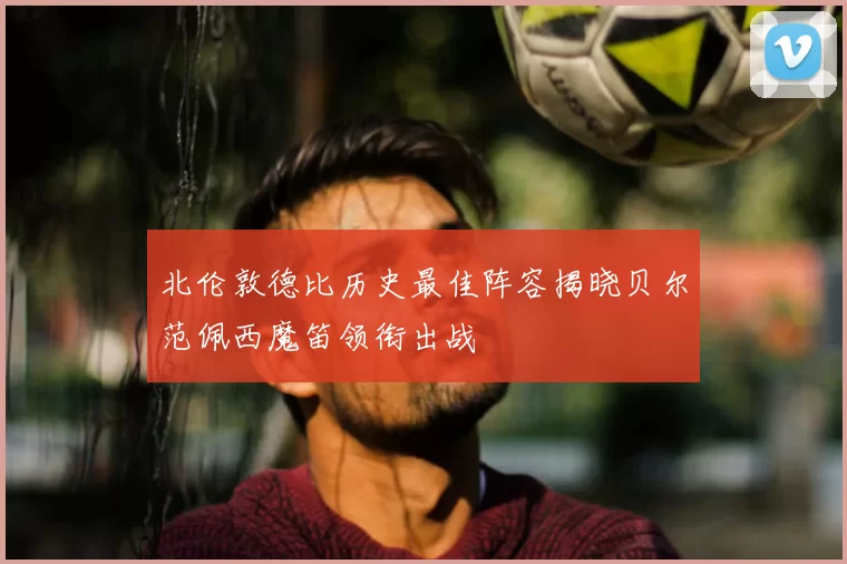 北伦敦德比历史最佳阵容揭晓贝尔范佩西魔笛领衔出战