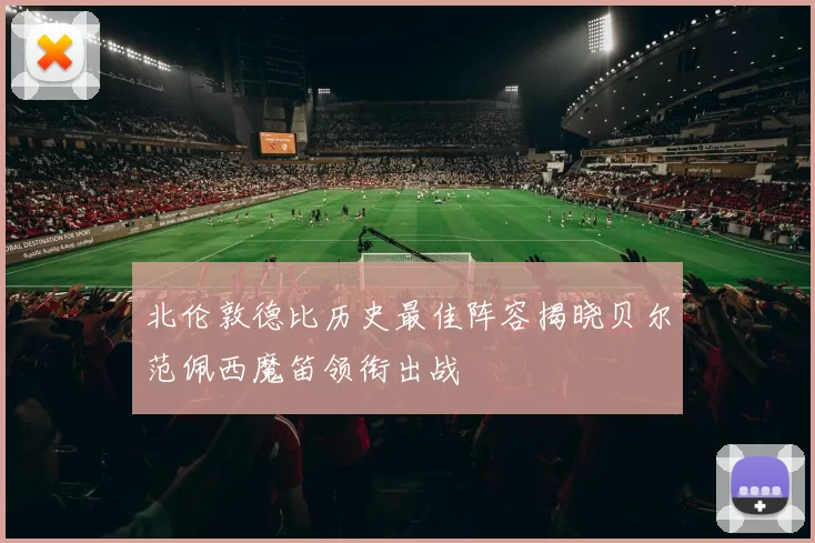 北伦敦德比历史最佳阵容揭晓贝尔范佩西魔笛领衔出战