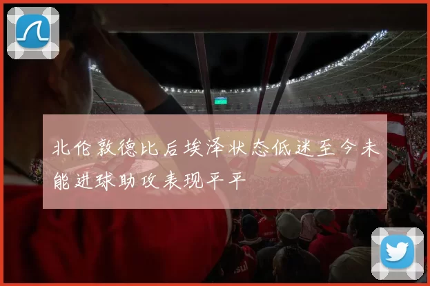 北伦敦德比后埃泽状态低迷至今未能进球助攻表现平平