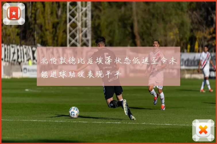 北伦敦德比后埃泽状态低迷至今未能进球助攻表现平平