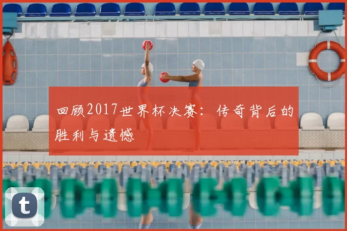 回顾2017世界杯决赛:传奇背后的胜利与遗憾