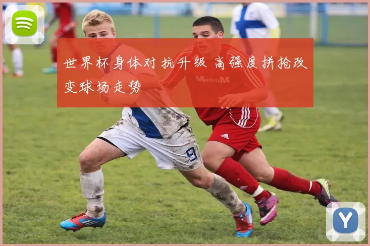 世界杯身体对抗升级 高强度拼抢改变球场走势