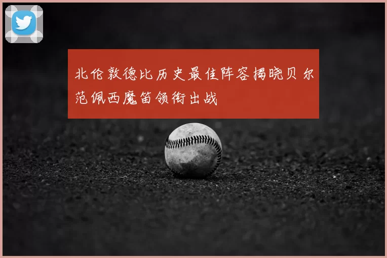 北伦敦德比历史最佳阵容揭晓贝尔范佩西魔笛领衔出战