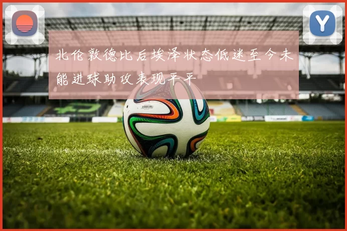 北伦敦德比后埃泽状态低迷至今未能进球助攻表现平平