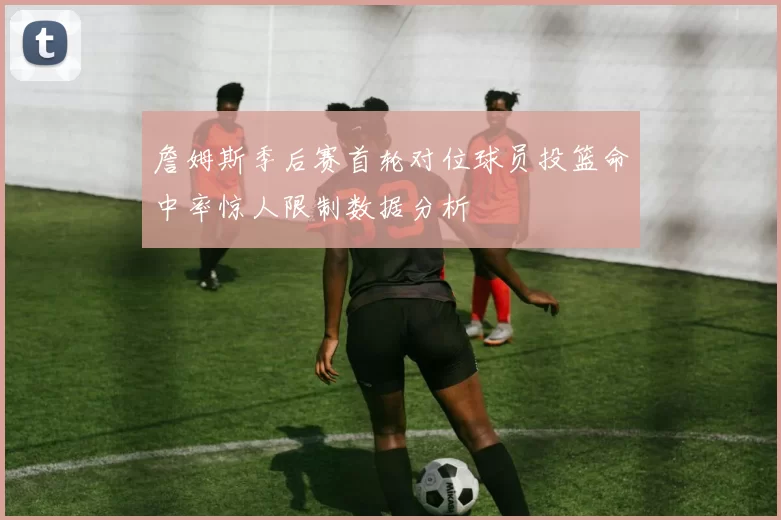詹姆斯季后赛首轮对位球员投篮命中率惊人限制数据分析