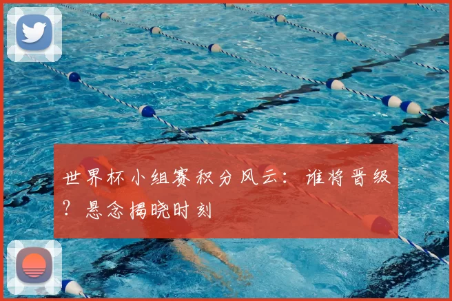 世界杯小组赛积分风云：谁将晋级？悬念揭晓时刻