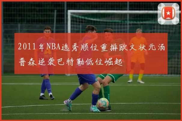 2011年NBA选秀顺位重排欧文状元汤普森逆袭巴特勒低位崛起