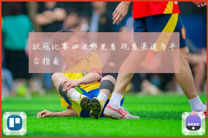 欧冠比赛回放哪里看 观看渠道与平台指南