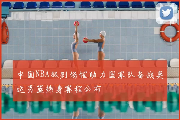 中国NBA级别场馆助力国家队备战奥运男篮热身赛程公布