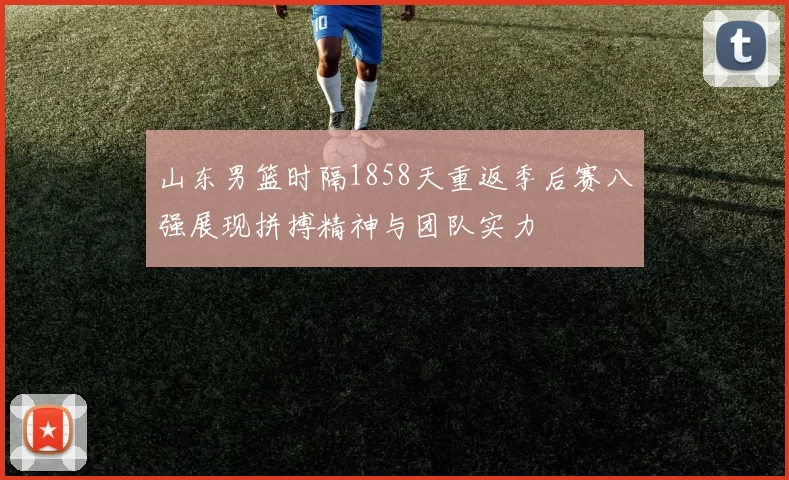 山东男篮时隔1858天重返季后赛八强展现拼搏精神与团队实力