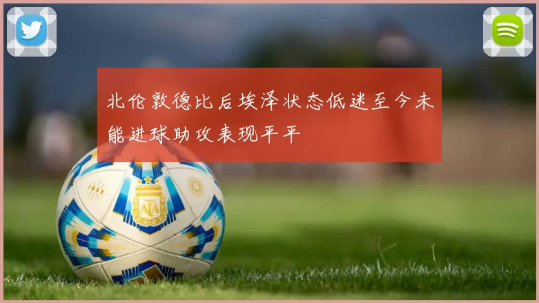 北伦敦德比后埃泽状态低迷至今未能进球助攻表现平平