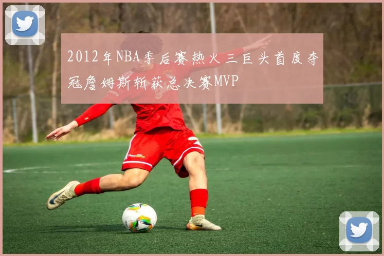 2012年NBA季后赛热火三巨头首度夺冠詹姆斯斩获总决赛MVP