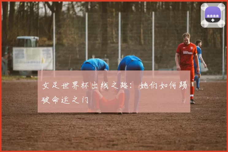 女足世界杯出线之路:她们如何踢破命运之门