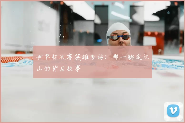 世界杯决赛英雄专访：那一脚定江山的背后故事