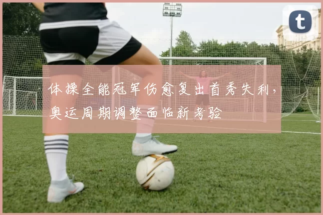 体操全能冠军伤愈复出首秀失利,奥运周期调整面临新考验