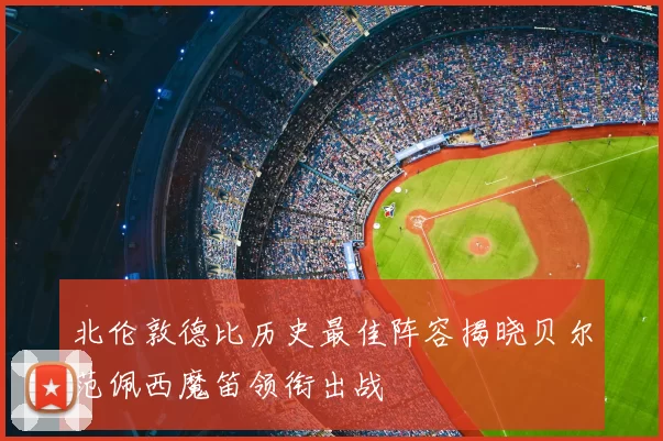 北伦敦德比历史最佳阵容揭晓贝尔范佩西魔笛领衔出战