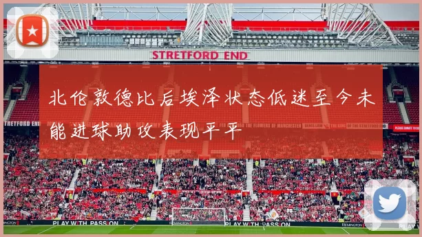北伦敦德比后埃泽状态低迷至今未能进球助攻表现平平