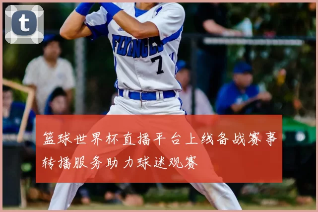 篮球世界杯直播平台上线备战赛事转播服务助力球迷观赛