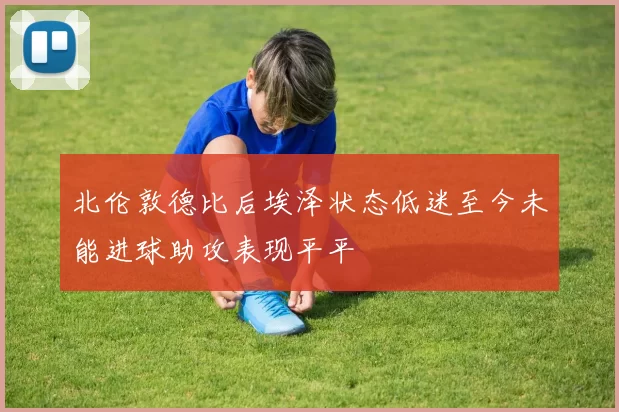 北伦敦德比后埃泽状态低迷至今未能进球助攻表现平平