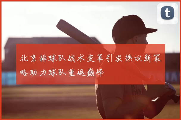 北京排球队战术变革引发热议新策略助力球队重返巅峰