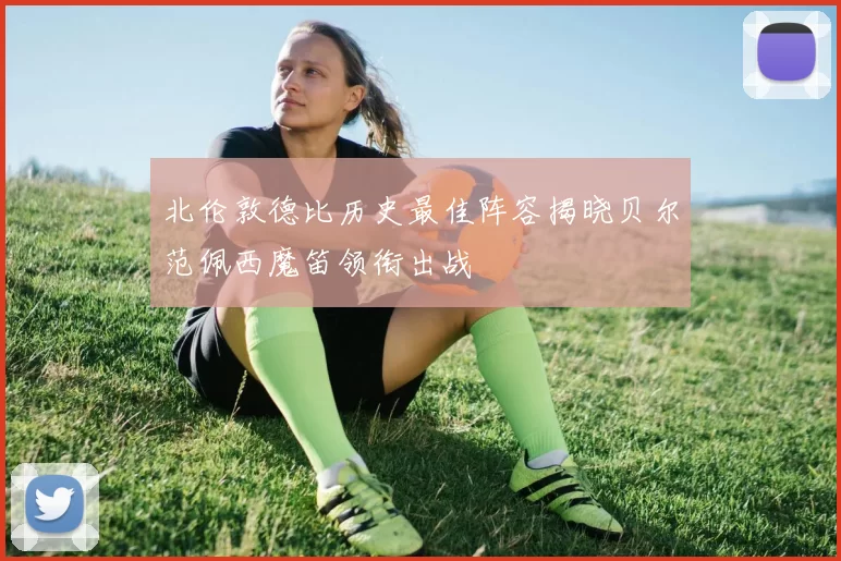北伦敦德比历史最佳阵容揭晓贝尔范佩西魔笛领衔出战