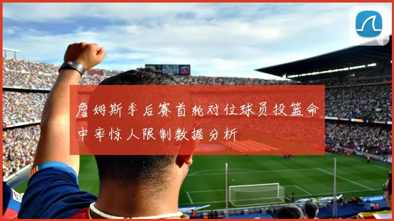 詹姆斯季后赛首轮对位球员投篮命中率惊人限制数据分析