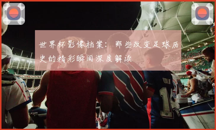 世界杯影像档案：那些改变足球历史的精彩瞬间深度解读