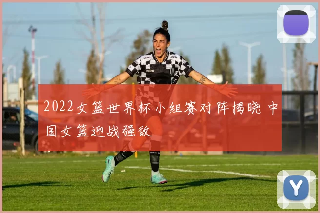 2022女篮世界杯小组赛对阵揭晓 中国女篮迎战强敌