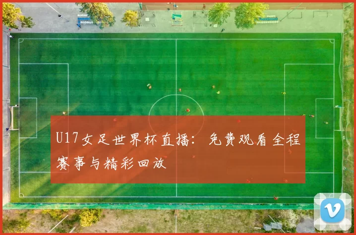 U17女足世界杯直播：免费观看全程赛事与精彩回放