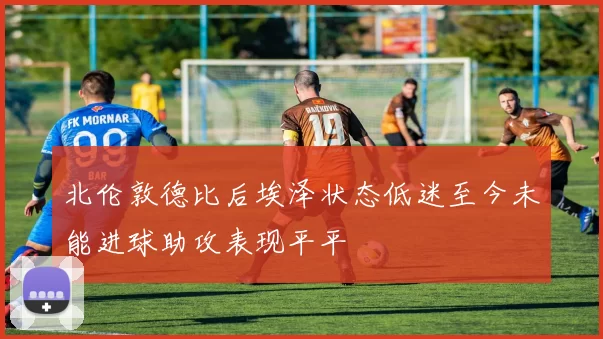 北伦敦德比后埃泽状态低迷至今未能进球助攻表现平平