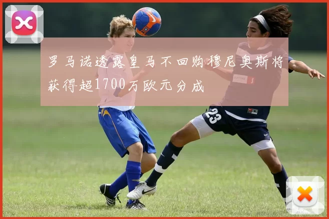 罗马诺透露皇马不回购穆尼奥斯将获得超1700万欧元分成