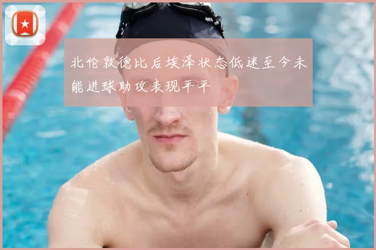 北伦敦德比后埃泽状态低迷至今未能进球助攻表现平平