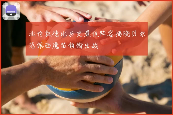 北伦敦德比历史最佳阵容揭晓贝尔范佩西魔笛领衔出战