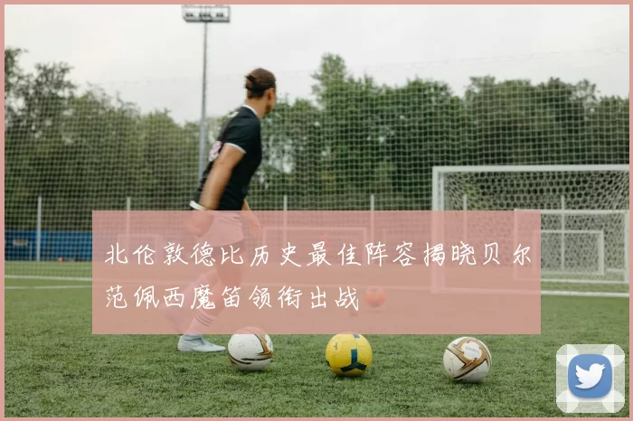 北伦敦德比历史最佳阵容揭晓贝尔范佩西魔笛领衔出战