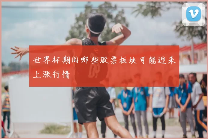 世界杯期间哪些股票板块可能迎来上涨行情