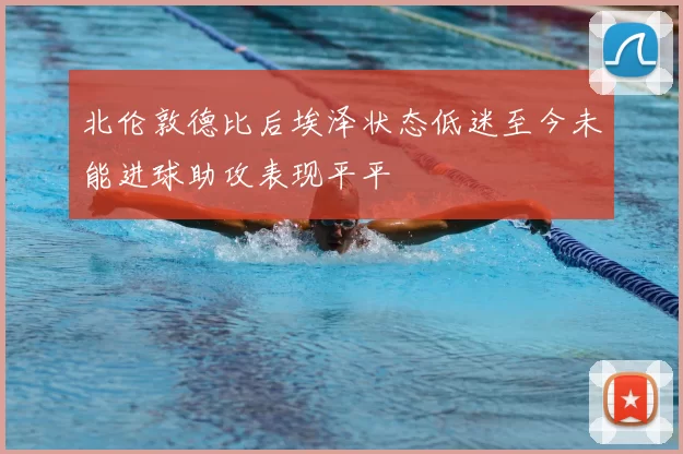 北伦敦德比后埃泽状态低迷至今未能进球助攻表现平平