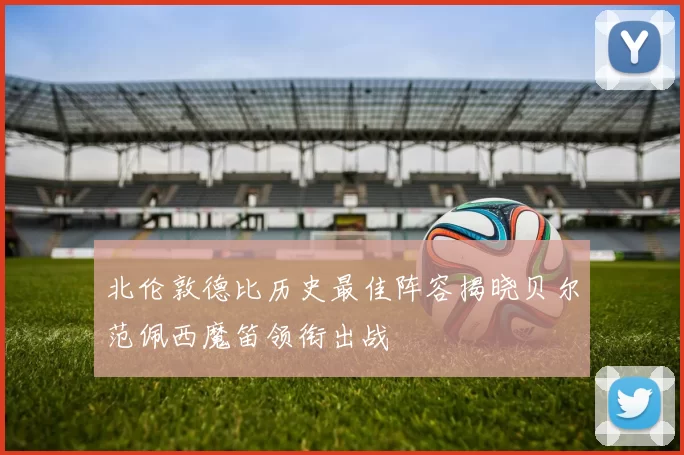 北伦敦德比历史最佳阵容揭晓贝尔范佩西魔笛领衔出战