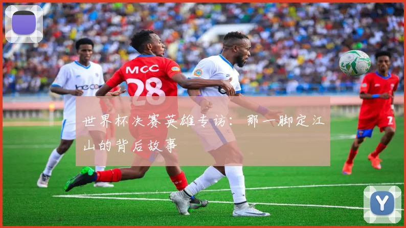 世界杯决赛英雄专访：那一脚定江山的背后故事