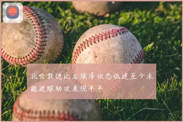 北伦敦德比后埃泽状态低迷至今未能进球助攻表现平平