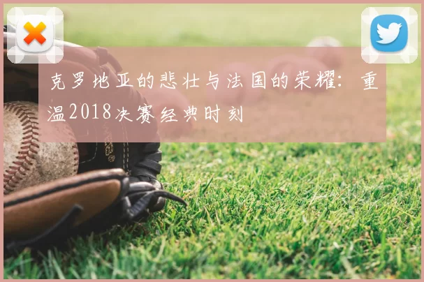 克罗地亚的悲壮与法国的荣耀：重温2018决赛经典时刻