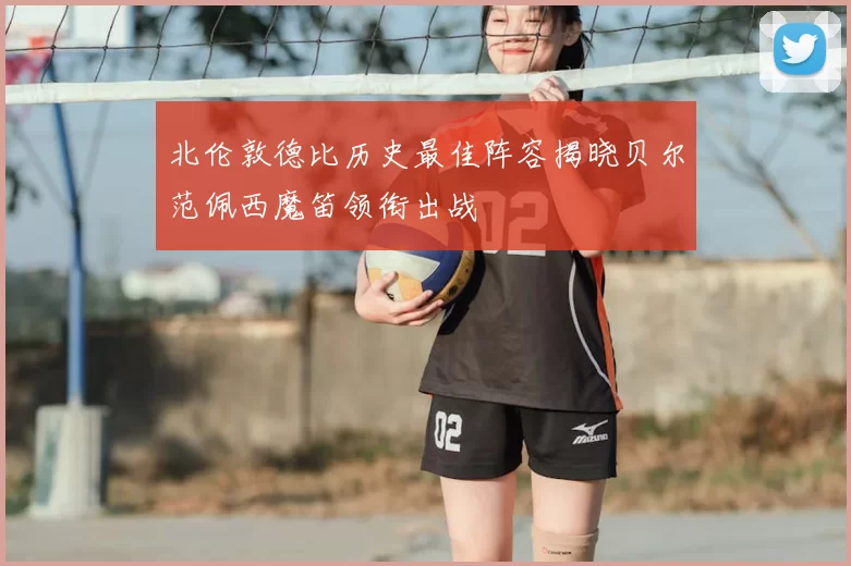 北伦敦德比历史最佳阵容揭晓贝尔范佩西魔笛领衔出战
