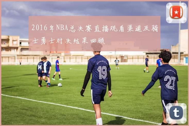 2016年NBA总决赛直播观看渠道及骑士勇士对决结果回顾