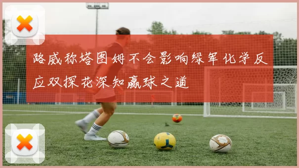 路威称塔图姆不会影响绿军化学反应双探花深知赢球之道