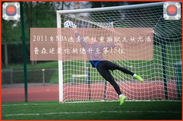 2011年NBA选秀顺位重排欧文状元汤普森逆袭伦纳德升至第15位